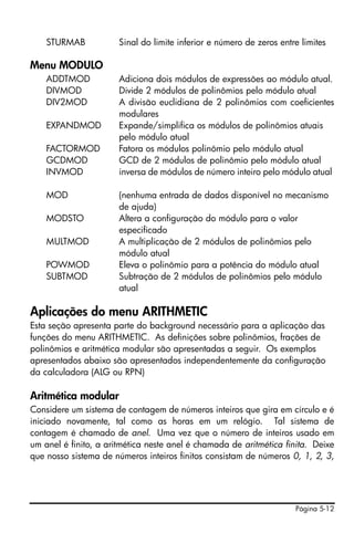STURMAB            Sinal do limite inferior e número de zeros entre limites

Menu MODULO
    ADDTMOD            Adiciona dois módulos de expressões ao módulo atual.
    DIVMOD             Divide 2 módulos de polinômios pelo módulo atual
    DIV2MOD            A divisão euclidiana de 2 polinômios com coeficientes
                       modulares
    EXPANDMOD          Expande/simplifica os módulos de polinômios atuais
                       pelo módulo atual
    FACTORMOD          Fatora os módulos polinômio pelo módulo atual
    GCDMOD             GCD de 2 módulos de polinômio pelo módulo atual
    INVMOD             inversa de módulos de número inteiro pelo módulo atual

    MOD                (nenhuma entrada de dados disponível no mecanismo
                       de ajuda)
    MODSTO             Altera a configuração do módulo para o valor
                       especificado
    MULTMOD            A multiplicação de 2 módulos de polinômios pelo
                       módulo atual
    POWMOD             Eleva o polinômio para a potência do módulo atual
    SUBTMOD            Subtração de 2 módulos de polinômios pelo módulo
                       atual

Aplicações do menu ARITHMETIC
Esta seção apresenta parte do background necessário para a aplicação das
funções do menu ARITHMETIC. As definições sobre polinômios, frações de
polinômios e aritmética modular são apresentadas a seguir. Os exemplos
apresentados abaixo são apresentados independentemente da configuração
da calculadora (ALG ou RPN)

Aritmética modular
Considere um sistema de contagem de números inteiros que gira em círculo e é
iniciado novamente, tal como as horas em um relógio. Tal sistema de
contagem é chamado de anel. Uma vez que o número de inteiros usado em
um anel é finito, a aritmética neste anel é chamada de aritmética finita. Deixe
que nosso sistema de números inteiros finitos consistam de números 0, 1, 2, 3,




                                                                      Página 5-12
 