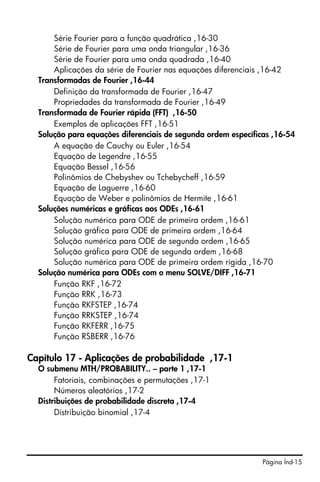 Série Fourier para a função quadrática ,16-30
      Série de Fourier para uma onda triangular ,16-36
      Série de Fourier para uma onda quadrada ,16-40
      Aplicações da série de Fourier nas equações diferenciais ,16-42
  Transformadas de Fourier ,16-44
      Definição da transformada de Fourier ,16-47
      Propriedades da transformada de Fourier ,16-49
  Transformada de Fourier rápida (FFT) ,16-50
      Exemplos de aplicações FFT ,16-51
  Solução para equações diferenciais de segunda ordem específicas ,16-54
      A equação de Cauchy ou Euler ,16-54
      Equação de Legendre ,16-55
      Equação Bessel ,16-56
      Polinômios de Chebyshev ou Tchebycheff ,16-59
      Equação de Laguerre ,16-60
      Equação de Weber e polinômios de Hermite ,16-61
  Soluções numéricas e gráficas aos ODEs ,16-61
      Solução numérica para ODE de primeira ordem ,16-61
      Solução gráfica para ODE de primeira ordem ,16-64
      Solução numérica para ODE de segunda ordem ,16-65
      Solução gráfica para ODE de segunda ordem ,16-68
      Solução numérica para ODE de primeira ordem rígida ,16-70
  Solução numérica para ODEs com o menu SOLVE/DIFF ,16-71
      Função RKF ,16-72
      Função RRK ,16-73
      Função RKFSTEP ,16-74
      Função RRKSTEP ,16-74
      Função RKFERR ,16-75
      Função RSBERR ,16-76

Capítulo 17 - Aplicações de probabilidade ,17-1
  O submenu MTH/PROBABILITY.. – parte 1 ,17-1
       Fatoriais, combinações e permutações ,17-1
       Números aleatórios ,17-2
  Distribuições de probabilidade discreta ,17-4
       Distribuição binomial ,17-4




                                                               Página Índ-15
 