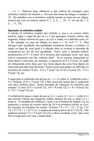 …, n-1, n. Podemos fazer referência a este sistema de contagem como
aritmética modular de módulos n. No caso das horas do relógio, o módulo é
12. (Se trabalhar com a aritmética modular usando as horas em um relógio,
teremos que usar os números inteiros 0, 1, 2, 3, …, 10, 11, em vez de 1, 2,
3,…,11, 12).

Operações na aritmética modular
A adição na aritmética modular dos módulos n, que é um número inteiro
positivo, segue a regra de que se j e k são quaisquer números inteiros não
negativos, ambos menores do que n, se j+k≥ n, então j+k é definido como j+k-
n. Por exemplo, no caso do relógio, ex. para n = 12, 6+9 “=” 3. Para
distinguir esta ‘igualdade’ das igualdades aritméticas infinitas, o símbolo ≡ é
usado no lugar do sinal igual e a relação entre os números é chamada de
congruência em vez de uma igualdade. Assim, para o exemplo anterior
escreveríamos 6+9 ≡ 3 (mod 12) e leríamos esta expressão como “seis mais
nove é congruente com três, módulos doze”. Se os números representam as
horas deste a meia-noite, por exemplo, a cogruência 6+9 ≡ 3 (mod 12), pode
ser interpretada como dizer que “seis horas depois da nona hora depois da
meia-noite será três horas da tarde.” Outras somas que podem ser definidas na
aritmética de módulo 12 são: 2+5 ≡ 7 (mod 12); 2+10 ≡ 0 (mod 12); 7+5 ≡
0 (mod 12); etc.

A regra para a subtração será tal que se j – k < 0, então j-k é definida como j-
k+n. Portanto, 8-10 ≡ 2 (mod 12), é lido como“oito menos dez é congruente
com dois, módulos doze.” Outros exemplos de subtração na aritmética dos
módulos 12 seria 10-5 ≡ 5 (mod 12); 6-9 ≡ 9 (mod 12); 5 – 8 ≡ 9 (mod 12);
5 –10 ≡ 7 (mod 12); etc.

A multiplicação segue a regra de que se j⋅k > n, para j⋅k = m⋅n + r, onde m e r
são números inteiros não negativos, ambos menores do que n, então j⋅k ≡ r
(mod n). O resultado de multiplicar j vezes k na aritmética do módulo n é, na
seqüência, o resíduo do número inteiro de j⋅k/n na aritmética infinita, se j⋅k>n.
Por exemplo, na aritmética do módulo 12 temos 7⋅3 = 21 = 12 + 9, (ou 7⋅3/
12 = 21/12 = 1 + 9/12, ex. o resíduo do número inteiro de 21/12 é 9). Nós
podemos escrever 7⋅3 ≡ 9 (mod 12) e ler o último resultado como “sete vezes
três é congruente com nove, módulo doze”.




                                                                      Página 5-13
 