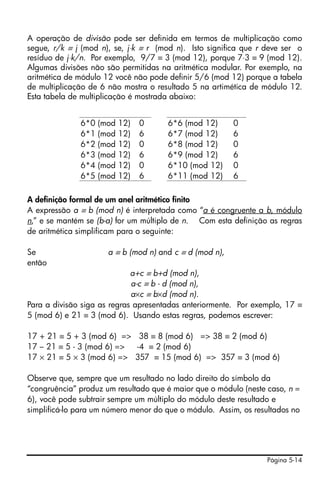 A operação de divisão pode ser definida em termos de multiplicação como
segue, r/k ≡ j (mod n), se, j⋅k ≡ r (mod n). Isto significa que r deve ser o
resíduo de j⋅k/n. Por exemplo, 9/7 ≡ 3 (mod 12), porque 7⋅3 ≡ 9 (mod 12).
Algumas divisões não são permitidas na aritmética modular. Por exemplo, na
aritmética de módulo 12 você não pode definir 5/6 (mod 12) porque a tabela
de multiplicação de 6 não mostra o resultado 5 na artimética de módulo 12.
Esta tabela de multiplicação é mostrada abaixo:


              6*0   (mod   12)   0    6*6 (mod 12)       0
              6*1   (mod   12)   6    6*7 (mod 12)       6
              6*2   (mod   12)   0    6*8 (mod 12)       0
              6*3   (mod   12)   6    6*9 (mod 12)       6
              6*4   (mod   12)   0    6*10 (mod 12)      0
              6*5   (mod   12)   6    6*11 (mod 12)      6

A definição formal de um anel aritmético finito
A expressão a ≡ b (mod n) é interpretada como “a é congruente a b, módulo
n,” e se mantém se (b-a) for um múltiplo de n. Com esta definição as regras
de aritmética simplificam para o seguinte:

Se                    a ≡ b (mod n) and c ≡ d (mod n),
então
                             a+c ≡ b+d (mod n),
                             a-c ≡ b - d (mod n),
                             a×c ≡ b×d (mod n).
Para a divisão siga as regras apresentadas anteriormente. Por exemplo, 17 ≡
5 (mod 6) e 21 ≡ 3 (mod 6). Usando estas regras, podemos escrever:

17 + 21 ≡ 5 + 3 (mod 6) => 38 ≡ 8 (mod 6) => 38 ≡ 2 (mod 6)
17 – 21 ≡ 5 - 3 (mod 6) => -4 ≡ 2 (mod 6)
17 × 21 ≡ 5 × 3 (mod 6) => 357 ≡ 15 (mod 6) => 357 ≡ 3 (mod 6)

Observe que, sempre que um resultado no lado direito do símbolo da
“congruência” produz um resultado que é maior que o módulo (neste caso, n =
6), você pode subtrair sempre um múltiplo do módulo deste resultado e
simplificá-lo para um número menor do que o módulo. Assim, os resultados no




                                                                  Página 5-14
 