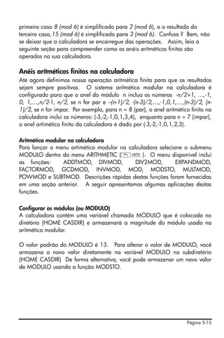 primeiro caso 8 (mod 6) é simplificado para 2 (mod 6), e o resultado do
terceiro caso,15 (mod 6) é simplificado para 3 (mod 6). Confuso ? Bem, não
se deixar que a calculadora se encarregue das operações. Assim, leia a
seguinte seção para compreender como os anéis aritméticos finitos são
operados na sua calculadora.

Anéis arítméticos finitos na calculadora
Até agora definimos nossa operação aritmética finita para que os resultados
sejam sempre positivos. O sistema aritmético modular na calculadora é
configurado para que o anel do módulo n inclua os números -n/2+1, …,-1,
0, 1,…,n/2-1, n/2, se n for par e –(n-1)/2, -(n-3)/2,…,-1,0,1,…,(n-3)/2, (n-
1)/2, se n for impar. Por exemplo, para n = 8 (par), o anel aritmético finito na
calculadora inclui os números: (-3,-2,-1,0,1,3,4), enquanto para n = 7 (impar),
o anel artimético finito da calculadora é dado por (-3,-2,-1,0,1,2,3).

Aritmética modular na calculadora
Para lançar o menu artimético modular na calculadora selecione o submenu
MODULO dentro do menu ARITHMETIC („Þ). O menu disponível inclui
as funções:      ADDTMOD, DIVMOD,           DIV2MOD,        EXPANDMOD,
FACTORMOD, GCDMOD, INVMOD, MOD, MODSTO, MULTMOD,
POWMOD e SUBTMOD. Descrições rápidas destas funções foram fornecidas
em uma seção anterior. A seguir apresentamos algumas aplicações destas
funções.

Configurar os módulos (ou MODULO)
A calculadora contém uma variável chamada MODULO que é colocada no
diretório {HOME CASDIR} e armazenará a magnitude do módulo usado na
aritmética modular.

O valor padrão do MODULO é 13. Para alterar o valor de MODULO, você
armazena o novo valor diretamente na variável MODULO no subdiretório
{HOME CASDIR} De forma alternativa, você pode armazenar um novo valor
de MODULO usando a função MODSTO.




                                                                     Página 5-15
 