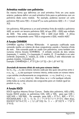 Aritmética modular com polinômios
Da mesma forma que definimos um anel artimético finito em uma seção
anterior, podemos definir um anel aritmético finito para os polinômios com um
polinômio dado como módulo. Por exemplo, podemos escrever um certo
polinômio P(X) como P(X) = X (mod X2) ou outro polinômio Q(X) = X + 1 (mod
X-2).

Um polinômio, P(X) pertence a um anel aritmético finito de módulo e polinômio
M(X), se existir um terceiro polinômio Q(X), tal que (P(X) – Q(X)) seja múltiplo
de M(X). Nós então escreveremos: P(X) ≡ Q(X) (mod M(X)). A última
expressão é interpretada como “P(X) é congruente a Q(X), módulo M(X)”.

A função CHINREM
CHINREM significa CHINese REMainder. A operação codificada neste
comando resolve um sistema de duas congruências usando o Teorema chinês
do resto . Este comando pode ser usado com polinômios, como também com
numeros inteiros (função ICHINREM). A entrada consiste de dois vetores
[expressão_1, módulo_1] e [expressão_2, módulo_2]. O resultado é um vetor
contendo [expressão_3, módulo_3], onde o módulo_3 está relacionado ao
produto (módulo_1)⋅(módulo_2).
Exemplo: CHINREM([X+1, X^2-1],[X+1,X^2]) = [X+1,-(X^4-X^2)]


Enunciado do teorema chinês do resto para números inteiros
Se m1, m2,…,mr são números naturais cada par dos quais são primos entre si
e a1, a2, …, ar são quaisquer números inteiros, então existe um número inteiro
x que satisfaz simultaneamente as congruências: x ≡ a1 (mod m1), x ≡ a2
(mod m2), …, x ≡ ar (mod mr). Além disso, se x = a for qualquer solução
então todas as outras soluções são congruentes para um módulo igual ao
produto m1⋅m2⋅ … mr.

A função EGCD
EGCD significa Máximo Divisor Comum. Dados dois polinômio, A(X) e B(X),
função EGCD produz os polinômios C(X), U(X) e V(X), para que C(X) =
U(X)*A(X) + V(X)*B(X). Por exemplo, para A(X) = X^2+1, B(X) = X^2-1,
EGCD(A(X),B(X)) = {2, 1, -1}. Ex. 2 = 1*( X^2+1’)-1*( X^2-1). Além disso,
EGCD(‘X^3-2*X+5’,’X’) = { 5,1,-(X^2-2)} Ex. 5 = – (X^2-2)*X + 1*(X^3-
2*X+5).



                                                                     Página 5-19
 