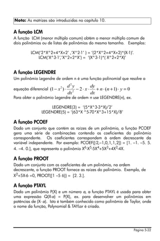 Nota: As matrizes são introduzidas no capítulo 10.

A função LCM
A função LCM (menor múltiplo comum) obtém o menor múltiplo comum de
dois polinômios ou de listas de polinômios do mesmo tamanho. Exemplos:

         LCM(‘2*X^2+4*X+2’ ,‘X^2-1’ ) = ‘(2*X^2+4*X+2)*(X-1)’.
            LCM(‘X^3-1’,‘X^2+2*X’) = ‘(X^3-1)*( X^2+2*X)’


A função LEGENDRE
Um polinômio Legendre de ordem n é uma função polinomial que resolve a
                                     d2y           dy
equação diferencial   (1 − x 2 ) ⋅      2
                                          − 2 ⋅ x ⋅ + n ⋅ (n + 1) ⋅ y = 0
                                     dx            dx
Para obter o polinômio Legendre de ordem n use LEGENDRE(n), ex.

                   LEGENDRE(3) = ‘(5*X^3-3*X)/2’
               LEGENDRE(5) = ‘(63*X ^5-70*X^3+15*X)/8’

A função PCOEF
Dado um conjunto que contém as raízes de um polinômio, a função PCOEF
gera uma série de combinações contendo os coeficientes do polinômio
correspondente. Os coeficientes correspondem à ordem decrescente da
variável independente. Por exemplo: PCOEF([-2,–1,0,1,1,2]) = [1. –1. –5. 5.
4. –4. 0.], que representa o polinômio X6 -X5-5X4+5X3+4X2-4X.

A função PROOT
Dado um conjunto com os coeficientes de um polinômio, na ordem
decrescente, a função PROOT fornece as raízes do polinômio. Exemplo, de
X2+5X-6 =0, PROOT([1 –5 6]) = [2. 3.].

A função PTAYL
Dado um polinômio P(X) e um número a, a função PTAYL é usada para obter
uma expressão Q(X-a) = P(X), ex. para desenvolver um polinômios em
potências de (X- a). Isto é também conhecido como polinômio de Taylor, onde
o nome da função, Polynomial & TAYLor é criado.




                                                                            Página 5-22
 