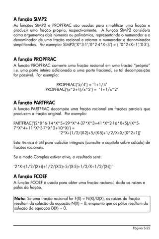 A função SIMP2
As funções SIMP2 e PROPFRAC são usadas para simplificar uma fração e
produzir uma fração própria, respectivamente. A função SIMP2 considera
como argumentos dois números ou polinômios, representando o numerador e o
denominador de uma fração racional e retorna o numerador e denominador
simplificados. Por exemplo: SIMP2(‘X^3-1’,’X^2-4*X+3’) = { ‘X^2+X+1’,‘X-3’}.


A função PROPFRAC
A função PROPFRAC converte uma fração racional em uma fração “própria”
i.e. uma parte inteira adicionada a uma parte fracional, se tal decomposição
for possível. Por exemplo:

                        PROPFRAC(‘5/4’) = ‘1+1/4’
                   PROPFRAC(‘(x^2+1)/x^2’) = ‘1+1/x^2’


A função PARTFRAC
A função PARTFRAC decompõe uma fração racional em frações parciais que
produzem a fração original. Por exemplo:

PARTFRAC(‘(2*X^6-14*X^5+29*X^4-37*X^3+41*X^2-16*X+5)/(X^5-
7*X^4+11*X^3-7*X^2+10*X)’) =
                      ‘2*X+(1/2/(X-2)+5/(X-5)+1/2/X+X/(X^2+1))’

Esta técnica é útil para calcular integrais (consulte o capítulo sobre cálculo) de
frações racionais.

Se o modo Complex estiver ativo, o resultado será:

‘2*X+(1/2/(X+i)+1/2/(X-2)+5/(X-5)+1/2/X+1/2/(X-i))’

A função FCOEF
A função FCOEF é usada para obter uma fração racional, dada as raízes e
pólos da fração.

Nota: Se uma fração racional for F(X) = N(X)/D(X), as raízes da fração
resultam da solução da equação N(X) = 0, enquanto que os pólos resultam da
solução da equação D(X) = 0.



                                                                       Página 5-25
 