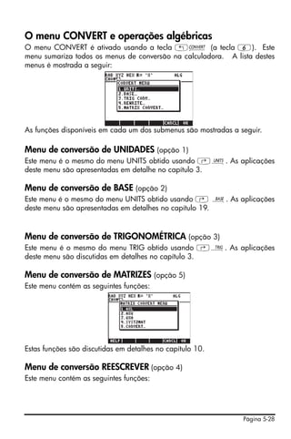 O menu CONVERT e operações algébricas
O menu CONVERT é ativado usando a tecla „Ú (a tecla 6). Este
menu sumariza todos os menus de conversão na calculadora. A lista destes
menus é mostrada a seguir:




As funções disponíveis em cada um dos submenus são mostradas a seguir.

Menu de conversão de UNIDADES (opção 1)
Este menu é o mesmo do menu UNITS obtido usando ‚Û. As aplicações
deste menu são apresentadas em detalhe no capítulo 3.

Menu de conversão de BASE (opção 2)
Este menu é o mesmo do menu UNITS obtido usando ‚ ã. As aplicações
deste menu são apresentadas em detalhes no capítulo 19.


Menu de conversão de TRIGONOMÉTRICA (opção 3)
Este menu é o mesmo do menu TRIG obtido usando ‚Ñ. As aplicações
deste menu são discutidas em detalhes no capítulo 3.

Menu de conversão de MATRIZES (opção 5)
Este menu contém as seguintes funções:




Estas funções são discutidas em detalhes no capítulo 10.

Menu de conversão REESCREVER (opção 4)
Este menu contém as seguintes funções:




                                                                Página 5-28
 