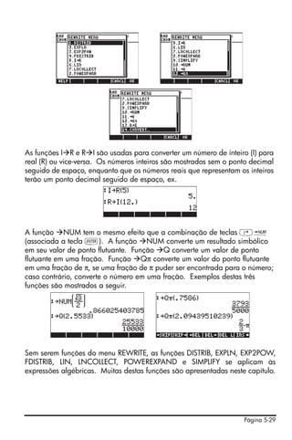 As funções I R e R I são usadas para converter um número de inteiro (I) para
real (R) ou vice-versa. Os números inteiros são mostrados sem o ponto decimal
seguido de espaço, enquanto que os números reais que representam os inteiros
terão um ponto decimal seguido de espaço, ex.




A função NUM tem o mesmo efeito que a combinação de teclas ‚ï
(associada a tecla `). A função NUM converte um resultado simbólico
em seu valor de ponto flutuante. Função Q converte um valor de ponto
flutuante em uma fração. Função Qπ converte um valor do ponto flutuante
em uma fração de π, se uma fração de π puder ser encontrada para o número;
caso contrário, converte o número em uma fração. Exemplos destas três
funções são mostrados a seguir.




Sem serem funções do menu REWRITE, as funções DISTRIB, EXPLN, EXP2POW,
FDISTRIB, LIN, LNCOLLECT, POWEREXPAND e SIMPLIFY se aplicam às
expressões algébricas. Muitas destas funções são apresentadas neste capítulo.




                                                                   Página 5-29
 