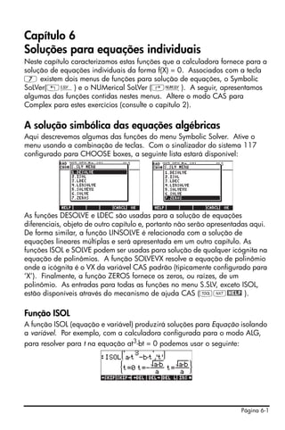 Capítulo 6
Soluções para equações individuais
Neste capítulo caracterizamos estas funções que a calculadora fornece para a
solução de equações individuais da forma f(X) = 0. Associados com a tecla
7 existem dois menus de funções para solução de equações, o Symbolic
SoLVer(„Î) e o NUMerical SoLVer (‚Ï). A seguir, apresentamos
algumas das funções contidas nestes menus. Altere o modo CAS para
Complex para estes exercícios (consulte o capítulo 2).

A solução simbólica das equações algébricas
Aqui descrevemos algumas das funções do menu Symbolic Solver. Ative o
menu usando a combinação de teclas. Com o sinalizador do sistema 117
configurado para CHOOSE boxes, a seguinte lista estará disponível:




As funções DESOLVE e LDEC são usadas para a solução de equações
diferenciais, objeto de outro capítulo e, portanto não serão apresentadas aqui.
De forma similar, a função LINSOLVE é relacionada com a solução de
equações lineares múltiplas e será apresentada em um outro capítulo. As
funções ISOL e SOLVE podem ser usadas para solução de qualquer icógnita na
equação de polinômios. A função SOLVEVX resolve a equação de polinômio
onde a icógnita é o VX da variável CAS padrão (tipicamente configurado para
‘X’). Finalmente, a função ZEROS fornece os zeros, ou raízes, de um
polinômio. As entradas para todas as funções no menu S.SLV, exceto ISOL,
estão disponíveis através do mecanismo de ajuda CAS (IL@HELP ).

Função ISOL
A função ISOL (equação e variável) produzirá soluções para Equação isolando
a variável. Por exemplo, com a calculadora configurada para o modo ALG,
para resolver para t na equação at3-bt = 0 podemos usar o seguinte:




                                                                      Página 6-1
 