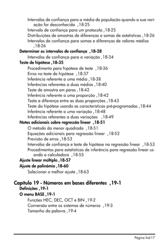 Intervalos de confiança para a média de população quando a sua vari-
           ação for desconhecida ,18-25
       Intervalo de confiança para um protocolo ,18-25
       Distribuições de amostras de diferenças e somas de estatísticas ,18-26
       Intervalos de confiança para somas e diferenças de valores médios
           ,18-26
  Determinar os intervalos de confiança ,18-28
       Intervalos de confiança para a variação ,18-34
  Teste de hipótese ,18-35
       Procedimento para hipótese de teste ,18-36
       Erros no teste de hipótese ,18-37
       Inferência referente a uma média ,18-38
       Inferências referentes a duas médias ,18-40
       Teste de amostra em pares ,18-42
       Inferência referente a uma proporção ,18-42
       Testa a diferença entre as duas proporções ,18-43
       Teste da hipótese usando as características pré-programadas ,18-44
       Inferência referente a uma variação ,18-48
       Inferências referentes a duas variações ,18-49
  Notas adicionais sobre regressão linear ,18-51
       O método da menor quadrada ,18-51
       Equações adicionais para regressão linear ,18-52
       Previsão de erros ,18-53
       Intervalos de confiança e teste de hipótese na regressão linear ,18-53
       Procedimentos para estatísticas de inferência para regressão linear us-
           ando a calculadora ,18-55
  Ajuste linear múltiplo ,18-57
  Ajuste de polinômio ,18-60
       Selecionar o melhor ajuste ,18-63

Capítulo 19 - Números em bases diferentes ,19-1
  Definições ,19-1
  O menu BASE ,19-1
      Funções HEC, DEC, OCT e BIN ,19-2
      Conversão entre os sistemas de números ,19-3
      Tamanho da palavra ,19-4




                                                                  Página Índ-17
 