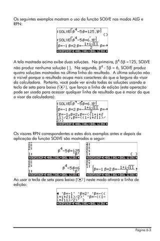 Os seguintes exemplos mostram o uso da função SOLVE nos modos ALG e
RPN:




A tela mostrada acima exibe duas soluções. Na primeira, β4 -5β =125, SOLVE
não produz nenhuma solução { }. Na segunda, β4 - 5β = 6, SOLVE produz
quatro soluções mostradas na última linha do resultado. A última solução não
é visível porque o resultado ocupa mais caracteres do que a largura do visor
da calculadora. Portanto, você pode ver ainda todas as soluções usando a
tecla de seta para baixo (˜), que lança a linha de edição (esta operação
pode ser usada para acessar qualquer linha de resultado que é maior do que
o visor da calculadora):




Os visores RPN correspondentes a estes dois exemplos antes e depois da
aplicação da função SOLVE são mostrados a seguir:




Ao usar a tecla de seta para baixo (˜) neste modo ativará a linha de
edição:




                                                                   Página 6-3
 