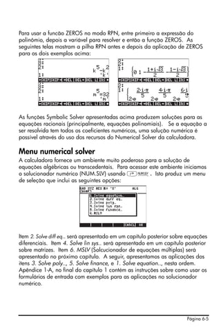 Para usar a funcão ZEROS no modo RPN, entre primeiro a expressão do
polinômio, depois a variável para resolver e então a função ZEROS. As
seguintes telas mostram a pilha RPN antes e depois da aplicação de ZEROS
para os dois exemplos acima:




As funções Symbolic Solver apresentadas acima produzem soluções para as
equações racionais (principalmente, equações polinomiais). Se a equação a
ser resolvida tem todos os coeficientes numéricos, uma solução numérica é
possível através do uso dos recursos do Numerical Solver da calculadora.

Menu numerical solver
A calculadora fornece um ambiente muito poderoso para a solução de
equações algébricas ou transcedentais. Para acessar este ambiente iniciamos
o solucionador numérico (NUM.SLV) usando ‚Ï. Isto produz um menu
de seleção que inclui as seguintes opções:




Item 2. Solve diff eq.. será apresentado em um capítulo posterior sobre equações
diferenciais. Item 4. Solve lin sys.. será apresentado em um capítulo posterior
sobre matrizes. Item 6. MSLV (Solcucionador de equações múltiplas) será
apresentado no próximo capítulo. A seguir, apresentamos as aplicações dos
itens 3. Solve poly.., 5. Solve finance, e 1. Solve equation.., nesta ordem.
Apêndice 1-A, no final do capítulo 1 contém as instruções sobre como usar os
formulários de entrada com exemplos para as aplicações no solucionador
numérico.




                                                                       Página 6-5
 