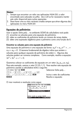 Notas:
1. Sempre que encontrar um valor nas aplicações NUM.SLV, o valor
   encontrado será colocado na pilha. Isto é útil se for necessário manter
   este valor disponível para outras operações.
2. Deve haver uma ou mais variáveis criadas sempre que ativar algumas das
   aplicações no menu NUM.SLV.


Equações de polinômios
Usar a opção Solve poly… no ambiente SOLVE da calculadora você pode:
(1) encontrar as soluções para uma equação de polinômio.
(2) obter os coeficientes do polinômio tendo um número de raízes dadas
(3) obter uma expressão algébrica para o polinômio como uma função de X.

Encontrar as soluções para uma equação de polinômio
Uma equação de polinômio é uma equação da forma: anxn + an-1xn-1 + …+
a1x + a0 = 0. O teorema fundamental da álgebra indica que existem n
soluções para qualquer equação de polinômio de ordem n. Algumas das
soluções podem ser números complexos. Como exemplo, resolva a equação:
3s4 + 2s3 - s + 1 = 0.

Queremos colocar os coeficientes da equação em um vetor: [an,an-1,a1 a0].
Para este exemplo, usemos o vetor [3,2,0,-1,1]. Para resolver esta equação de
polinômio usando a calculadora tente o seguinte:
‚Ï˜˜@@OK@@                                      Selecione Solve poly…
„Ô3‚í2‚í 0
‚í 1‚í1@@OK@@                                  Insira o vetor de coeficientes
@SOLVE@                                         Resolva a equação

O visor mostrará a resolução como segue:




                                                                     Página 6-6
 