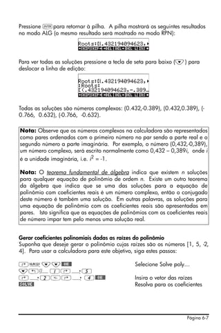 Pressione `para retornar à pilha. A pilha mostrará os seguintes resultados
no modo ALG (o mesmo resultado será mostrado no modo RPN):




Para ver todas as soluções pressione a tecla de seta para baixo (˜) para
deslocar a linha de edição:




Todas as soluções são números complexos: (0.432,-0.389), (0.432,0.389), (-
0.766, 0.632), (-0.766, -0.632).

Nota: Observe que os números complexos na calculadora são representados
como pares ordenados com o primeiro número no par sendo a parte real e o
segundo número a parte imaginária. Por exemplo, o número (0,432,-0,389),
um número complexo, será escrito normalmente como 0,432 – 0,389i, onde i
é a unidade imaginária, i.e. i2 = -1.

Nota: O teorema fundamental de álgebra indica que existem n soluções
para qualquer equação de polinômio de ordem n. Existe um outro teorema
da álgebra que indica que se uma das soluções para a equação de
polinômio com coeficientes reais é um número complexo, então o conjugado
deste número é também uma solução. Em outras palavras, as soluções para
uma equação de polinômio com os coeficientes reais são apresentadas em
pares. Isto significa que as equações de polinômios com os coeficientes reais
de número impar tem pelo menos uma solução real.


Gerar coeficientes polinomiais dadas as raízes do polinômio
Suponha que deseje gerar o polinômio cujas raízes são os números [1, 5, -2,
4]. Para usar a calculadora para este objetivo, siga estes passos:

‚Ï˜˜@@OK@@                                     Selecione Solve poly…
˜„Ô1‚í5
‚í2‚í 4@@OK@@                                 Insira o vetor das raízes
@SOLVE@                                        Resolva para os coeficientes




                                                                    Página 6-7
 
