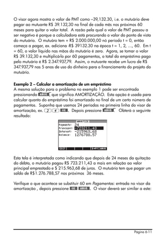 O visor agora mostra o valor de PMT como –39,132.30, i.e. o mutuário deve
pagar ao mutuante R$ 39.132,30 no final de cada mês nos próximos 60
meses para quitar o valor total. A razão pela qual o valor de PMT passou a
ser negativo é porque a calculadora está procurando o valor do ponto de vista
do mutuário. O mutuáro tem + R$ 2.000.000,00 nó período t = 0, então
começa a pagar, ex. adiciona -R$ 39132.30 na época t = 1, 2, …, 60. Em t
= 60, o valor líquido nas mãos do mutuário é zero. Agora, se tomar o valor
R$ 39.132,30 e multiplicá-lo por 60 pagamentos, o total do empréstimo pago
pelo mutuário é R$ 2.347.937,79. Assim, o mutuante recebe um lucro de R$
347.937,79 nos 5 anos de uso do dinheiro para o financiamento do projeto do
mutuário.

Exemplo 2 – Calcular a amortização de um empréstimo
A mesma solução para o problema no exemplo 1 pode ser encontrada
pressionando @)@AMOR@)@, que significa AMORTIZAÇÃO. Esta opção é usada para
calcular quanto do empréstimo foi amortizado no final de um certo número de
pagamentos. Suponha que usemos 24 períodos na primeira linha do visor de
amortização, ex. 24 @@OK@@. Depois pressione @)@AMOR@)@. Obterá o seguinte
resultado:




Esta tela é interpretada como indicando que depois de 24 meses da quitação
do débto, o mutuário pagou R$ 723.211,43 a mais em relação ao valor
principal emprestado e $ 215.963,68 de juros. O mutuário tem que pagar um
saldo de R$1.276.788,57 nos próximos 36 meses.

Verifique o que acontece se substituir 60 em Pagamentos: entrada no visor da
amortização , depois pressione @@OK@@ @@AMOR@@. O visor deverá ser similar a este:




                                                                       Página 6-11
 