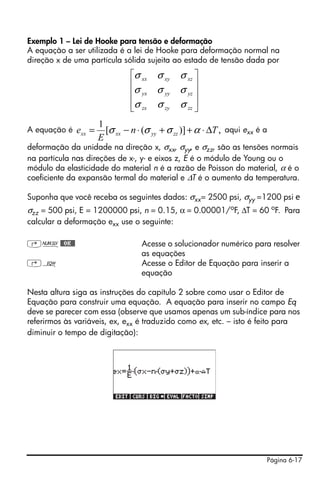 Exemplo 1 – Lei de Hooke para tensão e deformação
A equação a ser utilizada é a lei de Hooke para deformação normal na
direção x de uma partícula sólida sujeita ao estado de tensão dada por
                                ⎡σ xx   σ xy σ xz ⎤
                                ⎢                 ⎥
                                ⎢σ yx   σ yy σ yz ⎥
                                ⎢σ zx   σ zy σ zz ⎥
                                ⎣                 ⎦
                      1
A equação é   exx =     [σ xx − n ⋅ (σ yy + σ zz )] + α ⋅ ΔT , aqui exx é a
                      E
deformação da unidade na direção x, σxx, σyy, e σzz, são as tensões normais
na partícula nas direções de x-, y- e eixos z, E é o módulo de Young ou o
módulo da elasticidade do material n é a razão de Poisson do material, α é o
coeficiente da expansão termal do material e ΔT é o aumento da temperatura.

Suponha que você receba os seguintes dados: σxx= 2500 psi, σyy =1200 psi e
σzz = 500 psi, E = 1200000 psi, n = 0.15, α = 0.00001/oF, ΔT = 60 oF. Para
calcular a deformação exx use o seguinte:

‚Ï@@OK@@                           Acesse o solucionador numérico para resolver
                                   as equações
‚O                                 Acesse o Editor de Equação para inserir a
                                   equação

Nesta altura siga as instruções do capítulo 2 sobre como usar o Editor de
Equação para construir uma equação. A equação para inserir no campo Eq
deve se parecer com essa (observe que usamos apenas um sub-índice para nos
referirmos às variáveis, ex, exx é traduzido como ex, etc. – isto é feito para
diminuir o tempo de digitação):




                                                                          Página 6-17
 
