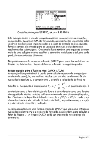 O resultado é agora 9,99990, ex. y = 9.99990 ft.

Este exemplo ilustra o uso de variáveis auxiliares para escrever as equações
complicadas. Quando NUM.SLV for ativada, as substituições implicadas pelas
variáveis auxiliares são implementadas e o visor de entrada para a equação
fornece campos de entrada para as variáveis primitivas ou fundamentais
resultantes das substituições. O exemplo ilustra também uma equação que tem
mais de uma solução e como escolher a estimativa inicial para a solução pode
produzir estas soluções diferentes.

No próximo exemplo usaremos a função DARCY para encontrar os fatores de
fricção nas tubulações. Assim, definimos a função no seguinte quadro.

Função especial para o fluxo no tubo: DARCY (ε/D,Re)
A equação Darcy-Weisbach é usada para calcular a perda de energia (por
unidade de peso ), hf, em um fluxo tubular com um tubo de diâmetro D, de
rugosidade absoluta ε, e comprimento L, quando a velocidade do fluxo no
                                                  L V2
tubo for V. A equação é escrita como   hf = f ⋅    ⋅   . A quantidade de f é
                                                  D 2g
conhecida como o fator de fricção do fluxo e é considerada como uma função
de rugosidade relativa do tubo, ε/D e um número de (sem dimensão) Reynolds,
Re. O número de Reynolds é definido como Re = ρVD/μ = VD/ν, onde ρ e μ
são a densidade e viscosidade dinâmica do fluido, respecitivamente, e ν = μ/ρ
é a viscosidade cinemática do fluido.

A calculadora fornece uma função chamada DARCY que usa como entrada a
rugosidade relativa ε/D e o número de Reynolds, nesta ordem, para calcular o
fator de fricção f. A função DARCY pode ser encontrada no catálogo de
comandos:




                                                                   Página 6-21
 