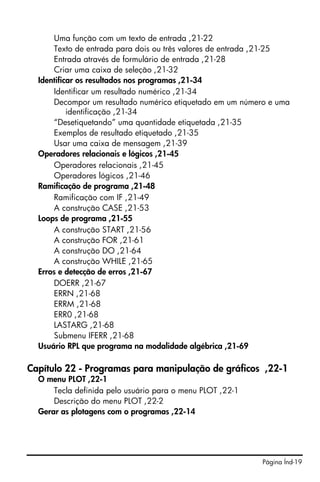 Uma função com um texto de entrada ,21-22
      Texto de entrada para dois ou três valores de entrada ,21-25
      Entrada através de formulário de entrada ,21-28
      Criar uma caixa de seleção ,21-32
  Identificar os resultados nos programas ,21-34
      Identificar um resultado numérico ,21-34
      Decompor um resultado numérico etiquetado em um número e uma
           identificação ,21-34
      “Desetiquetando” uma quantidade etiquetada ,21-35
      Exemplos de resultado etiquetado ,21-35
      Usar uma caixa de mensagem ,21-39
  Operadores relacionais e lógicos ,21-45
      Operadores relacionais ,21-45
      Operadores lógicos ,21-46
  Ramificação de programa ,21-48
      Ramificação com IF ,21-49
      A construção CASE ,21-53
  Loops de programa ,21-55
      A construção START ,21-56
      A construção FOR ,21-61
      A construção DO ,21-64
      A construção WHILE ,21-65
  Erros e detecção de erros ,21-67
      DOERR ,21-67
      ERRN ,21-68
      ERRM ,21-68
      ERR0 ,21-68
      LASTARG ,21-68
      Submenu IFERR ,21-68
  Usuário RPL que programa na modalidade algébrica ,21-69

Capítulo 22 - Programas para manipulação de gráficos ,22-1
  O menu PLOT ,22-1
      Tecla definida pelo usuário para o menu PLOT ,22-1
      Descrição do menu PLOT ,22-2
  Gerar as plotagens com o programas ,22-14




                                                           Página Índ-19
 