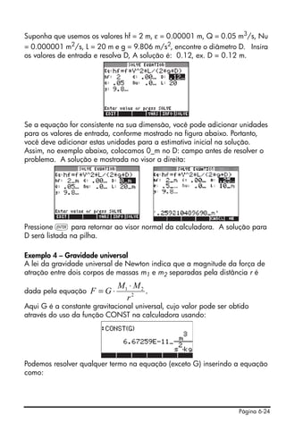 Suponha que usemos os valores hf = 2 m, ε = 0.00001 m, Q = 0.05 m3/s, Nu
= 0.000001 m2/s, L = 20 m e g = 9.806 m/s2, encontre o diâmetro D. Insira
os valores de entrada e resolva D, A solução é: 0.12, ex. D = 0.12 m.




Se a equação for consistente na sua dimensão, você pode adicionar unidades
para os valores de entrada, conforme mostrado na figura abaixo. Portanto,
você deve adicionar estas unidades para a estimativa inicial na solução.
Assim, no exemplo abaixo, colocamos 0_m no D: campo antes de resolver o
problema. A solução e mostrada no visor a direita:




Pressione ` para retornar ao visor normal da calculadora. A solução para
D será listada na pilha.

Exemplo 4 – Gravidade universal
A lei da gravidade universal de Newton indica que a magnitude da força de
atração entre dois corpos de massas m1 e m2 separadas pela distância r é
                             M1 ⋅ M 2
dada pela equação    F =G⋅            .
                               r2
Aqui G é a constante gravitacional universal, cujo valor pode ser obtido
através do uso da função CONST na calculadora usando:




Podemos resolver qualquer termo na equação (exceto G) inserindo a equação
como:




                                                                    Página 6-24
 