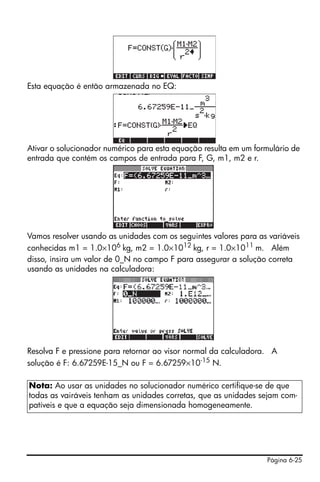 Esta equação é então armazenada no EQ:




Ativar o solucionador numérico para esta equação resulta em um formulário de
entrada que contém os campos de entrada para F, G, m1, m2 e r.




Vamos resolver usando as unidades com os seguintes valores para as variáveis
conhecidas m1 = 1.0×106 kg, m2 = 1.0×1012 kg, r = 1.0×1011 m. Além
disso, insira um valor de 0_N no campo F para assegurar a solução correta
usando as unidades na calculadora:




Resolva F e pressione para retornar ao visor normal da calculadora. A
solução é F: 6.67259E-15_N ou F = 6.67259×10-15 N.

Nota: Ao usar as unidades no solucionador numérico certifique-se de que
todas as vairáveis tenham as unidades corretas, que as unidades sejam com-
patíveis e que a equação seja dimensionada homogeneamente.




                                                                  Página 6-25
 