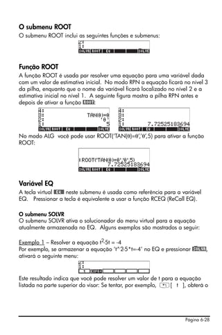 O submenu ROOT
O submenu ROOT inclui as seguintes funções e submenus:




Função ROOT
A função ROOT é usada par resolver uma equação para uma variável dada
com um valor de estimativa inicial. No modo RPN a equação ficará no nível 3
da pilha, enquanto que o nome da variável ficará localizado no nível 2 e a
estimativa inicial no nível 1. A seguinte figura mostra a pilha RPN antes e
depois de ativar a função @ROOT:




No modo ALG você pode usar ROOT(‘TAN(θ)=θ’,’θ’,5) para ativar a função
ROOT:




Variável EQ
A tecla virtual @@EQ@@ neste submenu é usada como referência para a variável
EQ. Pressionar a tecla é equivalente a usar a função RCEQ (ReCall EQ).

O submenu SOLVR
O submenu SOLVR ativa o solucionador do menu virtual para a equação
atualmente armazenada no EQ. Alguns exemplos são mostrados a seguir:

Exemplo 1 – Resolver a equação t2-5t = -4
Por exemplo, se armazenar a equação ‘t^2-5*t=-4’ no EQ e pressionar @)SOLVR,
ativará o seguinte menu:



Este resultado indica que você pode resolver um valor de t para a equação
listada na parte superior do visor: Se tentar, por exemplo, „[ t ], obterá o




                                                                     Página 6-28
 