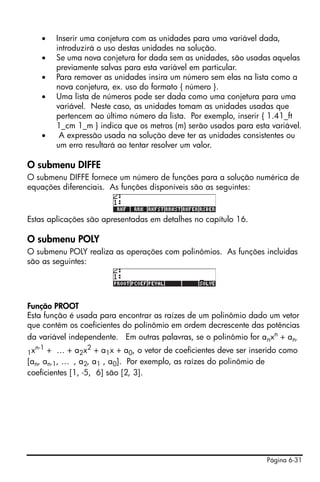 •   Inserir uma conjetura com as unidades para uma variável dada,
           introduzirá o uso destas unidades na solução.
       •   Se uma nova conjetura for dada sem as unidades, são usadas aquelas
           previamente salvas para esta variável em particular.
       •   Para remover as unidades insira um número sem elas na lista como a
           nova conjetura, ex. uso do formato { número }.
       •   Uma lista de números pode ser dada como uma conjetura para uma
           variável. Neste caso, as unidades tomam as unidades usadas que
           pertencem ao último número da lista. Por exemplo, inserir { 1.41_ft
           1_cm 1_m } indica que os metros (m) serão usados para esta variável.
       •    A expressão usada na solução deve ter as unidades consistentes ou
           um erro resultará ao tentar resolver um valor.

O submenu DIFFE
O submenu DIFFE fornece um número de funções para a solução numérica de
equações diferenciais. As funções disponíveis são as seguintes:



Estas aplicações são apresentadas em detalhes no capítulo 16.

O submenu POLY
O submenu POLY realiza as operações com polinômios. As funções incluidas
são as seguintes:




Função PROOT
Esta função é usada para encontrar as raízes de um polinômio dado um vetor
que contém os coeficientes do polinômio em ordem decrescente das potências
da variável independente. Em outras palavras, se o polinômio for anxn + an-
     n-1
1x    + … + a2x2 + a1x + a0, o vetor de coeficientes deve ser inserido como
[an, an-1, … , a2, a1 , a0]. Por exemplo, as raízes do polinômio de
coeficientes [1, -5, 6] são [2, 3].




                                                                     Página 6-31
 