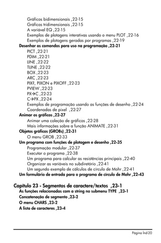 Gráficos bidimensionais ,22-15
      Gráficos tridimensionais ,22-15
      A variável EQ ,22-15
      Exemplos de plotagens interativas usando o menu PLOT ,22-16
      Exemplos de plotagens geradas por programas ,22-19
  Desenhar os comandos para uso na programação ,22-21
      PICT ,22-21
      PDIM ,22-21
      LINE ,22-22
      TLINE ,22-22
      BOX ,22-23
      ARC ,22-23
      PIX?, PIXON e PIXOFF ,22-23
      PVIEW ,22-23
      PX C ,22-23
      C PX ,22-24
      Exemplos de programação usando as funções de desenho ,22-24
      Coordenadas de pixel ,22-27
  Animar os gráficos ,22-27
      Animar uma coleção de gráficos ,22-28
      Mais informações sobre a função ANIMATE ,22-31
  Objetos gráficos (GROBs) ,22-31
      O menu GROB ,22-33
  Um programa com funções de plotagem e desenho ,22-35
      Programação modular ,22-37
      Executar o programa ,22-38
      Um programa para calcular as resistências principais ,22-40
      Organizar as variáveis no subdiretório ,22-41
      Um segundo exemplo de cálculos de círculo de Mohr ,22-41
  Um formulário de entrada para o programa de círculo de Mohr ,22-43

Capítulo 23 - Segmentos de caractere/textos ,23-1
  As funções relacionadas com a string no submenu TYPE ,23-1
  Concatenação de segmento ,23-2
  O menu CHARS ,23-2
  A lista de caracteres ,23-4




                                                               Página Índ-20
 