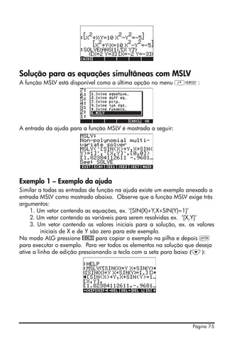 Solução para as equações simultâneas com MSLV
A função MSLV está disponível como a última opção no menu ‚Ï:




A entrada da ajuda para a função MSLV é mostrada a seguir:




Exemplo 1 – Exemplo da ajuda
Similar a todas as entradas de função na ajuda existe um exemplo anexado a
entrada MSLV como mostrado abaixo. Observe que a função MSLV exige três
argumentos:
     1. Um vetor contendo as equações, ex. ‘[SIN(X)+Y,X+SIN(Y)=1]’
     2. Um vetor contendo as variáveis para serem resolvidas ex. ‘[X,Y]’
     3. Um vetor contendo os valores iniciais para a solução, ex. os valores
          iniciais de X e de Y são zero para este exemplo.
No modo ALG pressione @ECHO para copiar o exemplo na pilha e depois `
para executar o exemplo. Para ver todos os elementos na solução que deseja
ative a linha de edição pressionando a tecla com a seta para baixo (˜):




                                                                   Página 7-5
 