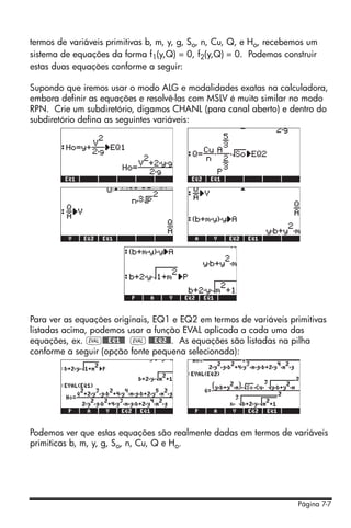 termos de variáveis primitivas b, m, y, g, So, n, Cu, Q, e Ho, recebemos um
sistema de equações da forma f1(y,Q) = 0, f2(y,Q) = 0. Podemos construir
estas duas equações conforme a seguir:

Supondo que iremos usar o modo ALG e modalidades exatas na calculadora,
embora definir as equações e resolvê-las com MSLV é muito similar no modo
RPN. Crie um subdiretório, digamos CHANL (para canal aberto) e dentro do
subdiretório defina as seguintes variáveis:




Para ver as equações originais, EQ1 e EQ2 em termos de variáveis primitivas
listadas acima, podemos usar a função EVAL aplicada a cada uma das
equações, ex. μ@@@EQ1@@ μ @@@EQ2@@. As equações são listadas na pilha
conforme a seguir (opção fonte pequena selecionada):




Podemos ver que estas equações são realmente dadas em termos de variáveis
primiticas b, m, y, g, So, n, Cu, Q e Ho.




                                                                     Página 7-7
 