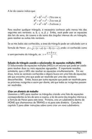 A lei do coseno indica que:

                          a2 = b2 + c2 – 2⋅b⋅c⋅cos α,
                          b2 = a2 + c2 – 2⋅a⋅c⋅cos β,
                          c2 = a2 + b2 – 2⋅a⋅b⋅cos γ.

Para resolver qualquer triângulo, é necessário conhecer pelo menos três das
seguintes seis variáveis: a, b, c, α, β, γ. Então, você pode usar as equações
das leis do seno, do coseno e da soma dos ângulos internos de um triângulo,
para resolver as outras três variáveis.

Se os três lados são conhecidos, a área do triângulo pode ser calculada com a
fórmula de Heron   A = s ⋅ ( s − a ) ⋅ ( s − b) ⋅ ( s − c) ,onde s é conhecido como
                                          a+b+c
o semi-perímetro do triângulo, ex.   s=         .
                                            2

Solução do triângulo usando o solucionador de equações múltiplas (MES)
O Solucionador de equações múltiplas (MES) é um recurso que pode ser usado
para resolver duas ou mais equações agrupadas. É importante ressaltar,
entretanto, que o MES não resolver as equações simultaneamente. Em vez
disso, toma as variáveis conhecidas e depois busca em uma lista de equações
até que encontra uma que pode ser resolvida por uma das variáveis
desconhecidas. Então, busca por outra equação que pode ser resolvida para
as próximas incógnitas e assim por diante, até que todas as incógnitas possam
ser resolvidas.

Criar um diretório de trabalho
Usaremos o MES para resolver os triângulos criando uma lista de equações
correspondentes às leis de seno e coseno, a lei da soma dos ângulos internos e
a fórmula de Heron para esta área. Primeiro, crie um subdiretório dentro de
HOME que chamaremos de TRIANG e vá para este diretório. Consulte o
capítulo 2 para obter instruções sobre como criar um novo subdiretório.




                                                                        Página 7-11
 