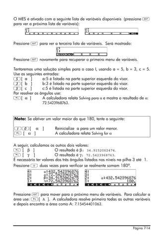O MES é ativado com a seguinte lista de variáveis disponíveis (pressione L
para ver a próxima lista de variáveis):



Pressione L para ver a terceira lista de variáveis. Será mostrado:



Pressione L novamente para recuperar o primeiro menu de variáveis.

Tentaremos uma solução simples para o caso I, usando a = 5, b = 3, c = 5.
Use as seguintes entradas:
5[ a ]           a:5 é listado na parte superior esquerda do visor.
3[ b ]           b:3 é listado na parte superior esquerda do visor.
5[ c ]           c:5 é listada na parte superior esquerda do visor.
Par resolver os ângulos use:
„[ α ]           A calculadora relata Solving para α e mostra o resultado de α:
                 72.5423968763.



Nota: Se obtiver um valor maior do que 180, tente o seguinte:

10[ α            ]      Reinicialize a para um valor menor.
„[ α ]                  A calculadora relata Solving for α


A seguir, calculamos os outros dois valores:
„[ β ]                   O resultado é β: 34.9152062474.
„[ γ ]                   O resultado é γ: 72.5423968763.
É necessário ter valores dos três ângulos listados nos níveis na pilha 3 até 1.
Pressione + duas vezes para verificar se realmente somam 180o.




Prressione L para mover para o próximo menu de variáveis. Para calcular a
área use: „[ A ]. A calculadora resolve primeiro todas as outras variáveis
e depois encontra a área como A: 7.15454401063.




                                                                      Página 7-14
 