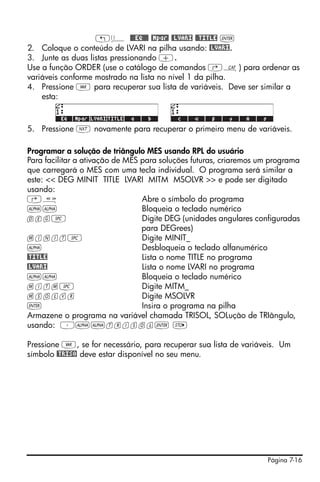„ä @@@EQ@@@ @Mpar! !@LVARI @@TITLE `
2. Coloque o conteúdo de LVARI na pilha usando: @LVARI.
3. Junte as duas listas pressionando +.
Use a função ORDER (use o catálogo de comandos ‚N) para ordenar as
variáveis conforme mostrado na lista no nível 1 da pilha.
4. Pressione J para recuperar sua lista de variáveis. Deve ser similar a
    esta:



5. Pressione L novamente para recuperar o primeiro menu de variáveis.

Programar a solução de triângulo MES usando RPL do usuário
Para facilitar a ativação de MES para soluções futuras, criaremos um programa
que carregará o MES com uma tecla individual. O programa será similar a
este: << DEG MINIT TITLE LVARI MITM MSOLVR >> e pode ser digitado
usando:
‚å                               Abre o símbolo do programa
~~                               Bloqueia o teclado numérico
deg#                             Digite DEG (unidades angulares configuradas
                                 para DEGrees)
minit#                           Digite MINIT_
~                                Desbloqueia o teclado alfanumérico
@TITLE                           Lista o nome TITLE no programa
@LVARI                           Lista o nome LVARI no programa
~~                               Bloqueia o teclado numérico
mitm#                            Digite MITM_
msolvr                           Digite MSOLVR
`                                Insira o programa na pilha
Armazene o programa na variável chamada TRISOL, SOLução de TRIângulo,
usando: ³~~trisol` K

Pressione J, se for necessário, para recuperar sua lista de variáveis. Um
símbolo @TRISO deve estar disponível no seu menu.




                                                                   Página 7-16
 