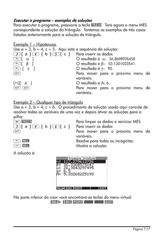 Executar o programa – exemplos de soluções
Para executar o programa, pressione a tecla @TRISO. Terá agora o menu MES
correspondente a solução do triângulo. Tentemos os exemplos de três casos
listados anteriormente para a solução de triângulo.

Exemplo 1 – Hipotenusa
Use a = 3, b = 4, c = 5. Aqui está a sequência da solução:
3[ a ] 4 [ b ] 5[ c ]              Para inserir os dados
„[ α ]                             O resultado é α: 36.8698976458
„[ β ]                             O resultado é β: 53.1301023541.
„[ γ ]                             O resultado é γ: 90.
L                                  Para mover para o próximo menu de
                                   variáveis.
[ ][ A ]                           O resultado é A: 6.
LL                                 Para mover para o próximo menu de
                                   variáveis.

Exemplo 2 – Qualquer tipo de triângulo
Use a = 3, b = 4, c = 6. O procedimento de solução usado aqui consiste de
resolver todas as variáveis de uma vez e depois ativar as soluções para a
pilha:
J @TRISO                            Para limpar os dados e reiniciar MES
3[ a ] 4 [ b ] 6[ c ]               Para inserir os dados
L                                   Para mover para o próximo menu de
                                    variáveis.
„ @ALL!                             Resolve para todas as incógnitas.
‚ @ALL!                             Mostra a solução.
A solução é:




Na parte inferior do visor você encontrará as teclas do menu virtual:
                     @VALU @EQNS! @PRINT %%%% %%%% @EXIT




                                                                        Página 7-17
 