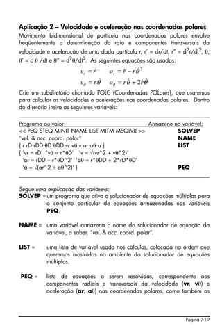 Aplicação 2 – Velocidade e aceleração nas coordenadas polares
Movimento bidimensional de partícula nas coordenadas polares envolve
freqüentemente a determinação do raio e componentes transversais da
velocidade e aceleração de uma dada partícula r, r’ = dr/dt, r” = d2r/dt2, θ,
θ’ = d θ /dt e θ” = d2θ/dt2. As seguintes equações são usadas:
                             &
                        vr = r      a r = && − rθ& 2
                                          r
                        vθ = rθ&    a = rθ& + 2rθ&
                                     θ
                                             &      &
Crie um subdiretório chamado POLC (Coordenadas POLares), que usaremos
para calcular as velocidades e acelerações nas coordenadas polares. Dentro
do diretório insira as seguintes variáveis:
____________________________________________________________________
Programa ou valor                             Armazene na variável:
<< PEQ STEQ MINIT NAME LIST MITM MSOLVR >>               SOLVEP
"vel. & acc. coord. polar"                               NAME
{ r rD rDD θD θDD vr vθ v ar aθ a }                      LIST
{ 'vr = rD' 'vθ = r*θD' 'v = √(vr^2 + vθ^2)'
  'ar = rDD − r*θD^2' 'aθ = r*θDD + 2*rD*θD'
  'a = √(ar^2 + aθ^2)' }                                 PEQ
____________________________________________________________________

Segue uma explicação das variáveis:
SOLVEP = um programa que ativa o solucionador de equações múltiplas para
         o conjunto particular de equações armazenadas nas variáveis
         PEQ.

NAME = uma variável armazena o nome do solucionador de equação da
       variável, a saber, “vel. & acc. coord. polar“.

LIST =     uma lista de variável usada nos cálculos, colocada na ordem que
           queremos mostrá-las no ambiente do solucionador de equações
           múltiplas.

PEQ =      lista de equações a serem resolvidas, correspondente aos
           componentes radiais e transversais da velocidade (vr, vθ) e
           aceleração (ar, aθ) nas coordenadas polares, como também as




                                                                   Página 7-19
 