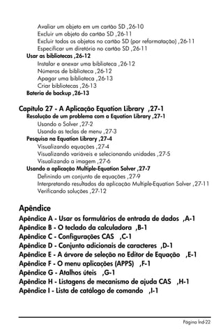 Avaliar um objeto em um cartão SD ,26-10
      Excluir um objeto do cartão SD ,26-11
      Excluir todos os objetos no cartão SD (por reformatação) ,26-11
      Especificar um diretório no cartão SD ,26-11
  Usar as bibliotecas ,26-12
      Instalar e anexar uma biblioteca ,26-12
      Números de biblioteca ,26-12
      Apagar uma biblioteca ,26-13
      Criar bibliotecas ,26-13
  Bateria de backup ,26-13

Capítulo 27 - A Aplicação Equation Library ,27-1
  Resolução de um problema com a Equation Library ,27-1
      Usando o Solver ,27-2
      Usando as teclas de menu ,27-3
  Pesquisa na Equation Library ,27-4
      Visualizando equações ,27-4
      Visualizando variáveis e selecionando unidades ,27-5
      Visualizando a imagem ,27-6
  Usando a aplicação Multiple-Equation Solver ,27-7
      Definindo um conjunto de equações ,27-9
      Interpretando resultados da aplicação Multiple-Equation Solver ,27-11
      Verificando soluções ,27-12


Apêndice
Apêndice A - Usar os formulários de entrada de dados ,A-1
Apêndice B - O teclado da calculadora ,B-1
Apêndice C - Configurações CAS ,C-1
Apêndice D - Conjunto adicionais de caracteres ,D-1
Apêndice E - A árvore de seleção no Editor de Equação ,E-1
Apêndice F - O menu aplicações (APPS) ,F-1
Apêndice G - Atalhos úteis ,G-1
Apêndice H - Listagens de mecanismo de ajuda CAS ,H-1
Apêndice I - Lista de catálogo de comando ,I-1



                                                                Página Índ-22
 