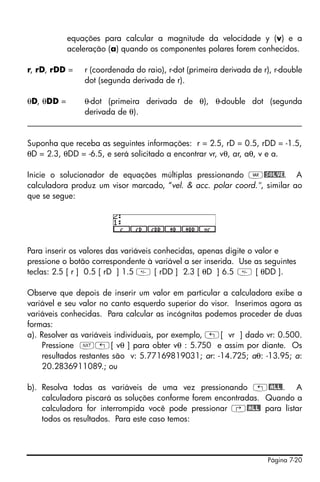 equações para calcular a magnitude da velocidade y (v) e a
            aceleração (a) quando os componentes polares forem conhecidos.

r, rD, rDD =    r (coordenada do raio), r-dot (primeira derivada de r), r-double
                dot (segunda derivada de r).

θD, θDD =     θ-dot (primeira derivada de θ), θ-double dot (segunda
              derivada de θ).
____________________________________________________________________

Suponha que receba as seguintes informações: r = 2.5, rD = 0.5, rDD = -1.5,
θD = 2.3, θDD = -6.5, e será solicitado a encontrar vr, vθ, ar, aθ, v e a.

Inicie o solucionador de equações múltiplas pressionando J@SOLVE. A
calculadora produz um visor marcado, “vel. & acc. polar coord.", similar ao
que se segue:




Para inserir os valores das variáveis conhecidas, apenas digite o valor e
pressione o botão correspondente à variável a ser inserida. Use as seguintes
teclas: 2.5 [ r ] 0.5 [ rD ] 1.5  [ rDD ] 2.3 [ θD ] 6.5  [ θDD ].

Observe que depois de inserir um valor em particular a calculadora exibe a
variável e seu valor no canto esquerdo superior do visor. Inserimos agora as
variáveis conhecidas. Para calcular as incógnitas podemos proceder de duas
formas:
a). Resolver as variáveis individuais, por exemplo, „[ vr ] dado vr: 0.500.
     Pressione L„[ vθ ] para obter vθ : 5.750 e assim por diante. Os
     resultados restantes são v: 5.77169819031; ar: -14.725; aθ: -13.95; a:
     20.2836911089.; ou

b). Resolva todas as variáveis de uma vez pressionando „@ALL!. A
    calculadora piscará as soluções conforme forem encontradas. Quando a
    calculadora for interrompida você pode pressionar ‚@ALL! para listar
    todos os resultados. Para este caso temos:




                                                                     Página 7-20
 