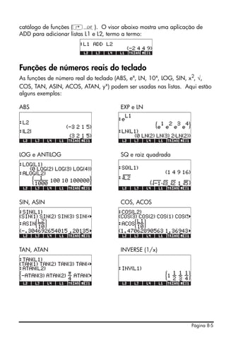 catálogo de funções (‚N). O visor abaixo mostra uma aplicação de
ADD para adicionar listas L1 e L2, termo a termo:




Funções de números reais do teclado
As funções de número real do teclado (ABS, ex, LN, 10x, LOG, SIN, x2, √,
COS, TAN, ASIN, ACOS, ATAN, yx) podem ser usadas nas listas. Aqui estão
alguns exemplos:

ABS                                   EXP e LN




LOG e ANTILOG                         SQ e raiz quadrada




SIN, ASIN                             COS, ACOS




TAN, ATAN                             INVERSE (1/x)




                                                                Página 8-5
 