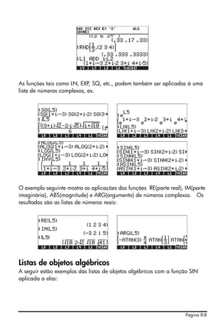 As funções tais como LN, EXP, SQ, etc., podem também ser aplicadas à uma
lista de números complexos, ex.




O exemplo seguinte mostra as aplicações das funções RE(parte real), IM(parte
imaginária), ABS(magnitude) e ARG(argumento) de números complexos. Os
resultados são as listas de números reais:




Listas de objetos algébricos
A seguir estão exemplos das listas de objetos algébricos com a função SIN
aplicada a elas:




                                                                    Página 8-8
 