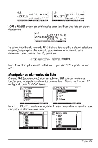 SORT e REVLIST podem ser combinados para classificar uma lista em ordem
decrescente:




Se estiver trabalhando no modo RPN, insira a lista na pilha e depois selecione
a operação que quiser. Por exemplo, para calcular o incremento entre
elementos consecutivos na lista L3, pressione:

                    l3`!´˜˜ #OK# #OK#

Isto coloca L3 na pilha e então seleciona a operação ΔLIST a partir do menu
MTH.

Manipular os elementos da lista
O menu PRG (programação) inclui um submenu LIST com um número de
funções para manipular os elementos de uma lista. Com o sinalizador 117
configurado para CHOOSE boxes:




Item 1. ELEMENTS.. contém as seguintes funções que podem ser usadas para
manipular os elementos nas listas:




                                                                    Página 8-10
 