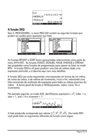 A função SEQ
Item 2. PROCEDURES.. o menu PRG/LIST contém as seguintes funções que
podem ser usadas para operação nas listas.




As funções REVLIST e SORT foram apresentadas anteriormente como parte do
menu MTH/LIST. As funções DOLIST, DOSUBS, NSUB, ENDSUB e STREAM
são projetadas como funções de programação para operar as listas no modo
RPN. A função SEQ é util para produzir uma lista de valores dada uma
expressão particular, e é descrita aqui com mais detalhes.

A função SEQ usa como argumentos uma expressão em termos de um índice,
do nome do índice, e de valores de incremento, início e fim, retornando uma
lista consistindo da avaliação da expressão para todos os valores possíveis do
índice. A forma geral da função é SEQ(expressão, índice, início, fim e
incremento).

No exemplo seguinte, no modo ALG, identificamos expression = n2, index = n,
start = 1, end = 4 e increment = 1:




A lista produzida corresponde aos valores {12, 22, 32, 42}. No modo RPN
você pode listar os argumentos diferentes da função como segue:




                                                                    Página 8-12
 