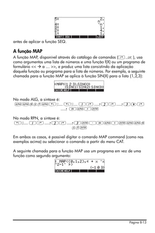 antes de aplicar a função SEQ.

A função MAP
A função MAP, disponível através do catálogo de comandos (‚N), usa
como argumentos uma lista de números e uma função f(X) ou um programa de
formulário <<   a … >>, e produz uma lista consistindo da aplicação
daquela função ou programa para a lista de números. Por exemplo, a seguinte
chamada para a função MAP se aplica à função SIN(X) para a lista {1,2,3}:




No modo ALG, a sintaxe é:
~~map~!Ü!ä1@í2@í3™@
                          í S~X`

No modo RPN, a sintaxe é:
!ä1@í2@í3`³S~X`~~m
                          ap`

Em ambos os casos, é possível digitar o comando MAP command (como nos
exemplos acima) ou selecionar o comando a partir do menu CAT.

A seguinte chamada para a função MAP usa um programa em vez de uma
função como segundo argumento:




                                                                  Página 8-13
 