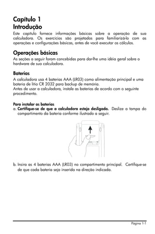 Capítulo 1
Introdução
Este capítulo fornece informações básicas sobre a operação de sua
calculadora. Os exercícios são projetados para familiarizá-lo com as
operações e configurações básicas, antes de você executar os cálculos.

Operações básicas
As seções a seguir foram concebidas para dar-lhe uma idéia geral sobre o
hardware de sua calculadora.

Baterias
A calculadora usa 4 baterias AAA (LR03) como alimentação principal e uma
bateria de lítio CR 2032 para backup de memória.
Antes de usar a calculadora, instale as baterias de acordo com o seguinte
procedimento.

Para instalar as baterias
a. Certifique-se de que a calculadora esteja desligada. Deslize a tampa do
   compartimento da bateria conforme ilustrado a seguir.




b. Insira as 4 baterias AAA (LR03) no compartimento principal. Certifique-se
   de que cada bateria seja inserida na direção indicada.




                                                                   Página 1-1
 