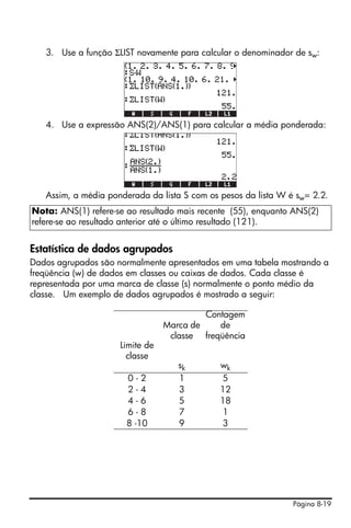 3. Use a função ΣLIST novamente para calcular o denominador de sw:




   4. Use a expressão ANS(2)/ANS(1) para calcular a média ponderada:




   Assim, a média ponderada da lista S com os pesos da lista W é sw= 2.2.
Nota: ANS(1) refere-se ao resultado mais recente (55), enquanto ANS(2)
refere-se ao resultado anterior até o último resultado (121).


Estatística de dados agrupados
Dados agrupados são normalmente apresentados em uma tabela mostrando a
freqüência (w) de dados em classes ou caixas de dados. Cada classe é
representada por uma marca de classe (s) normalmente o ponto médio da
classe. Um exemplo de dados agrupados é mostrado a seguir:

                                          Contagem
                                 Marca de    de
                                  classe freqüência
                     Limite de
                       classe
                                    sk        wk
                       0-2          1          5
                       2-4          3         12
                       4-6          5         18
                       6-8          7          1
                       8 -10        9         3




                                                                Página 8-19
 