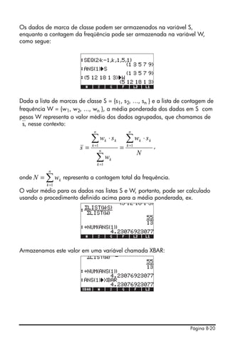 Os dados de marca de classe podem ser armazenados na variável S,
enquanto a contagem da freqüência pode ser armazenada na variável W,
como segue:




Dada a lista de marcas de classe S = {s1, s2, …, sn } e a lista de contagem de
frequência W = {w1, w2, …, wn }, a média ponderada dos dados em S com
pesos W representa o valor médio dos dados agrupados, que chamamos de
⎯s, nesse contexto:
                              n                          n

                             ∑w
                             k =1
                                         k   ⋅ sk       ∑w
                                                        k =1
                                                               k   ⋅ sk
                        s=          n
                                                    =                     ,
                                                               N
                                  ∑w
                                  k =1
                                             k

            n
onde N   = ∑ wk representa a contagem total da frequência.
           k =1
O valor médio para os dados nas listas S e W, portanto, pode ser calculado
usando o procedimento definido acima para a média ponderada, ex.




Armazenamos este valor em uma variável chamada XBAR:




                                                                              Página 8-20
 