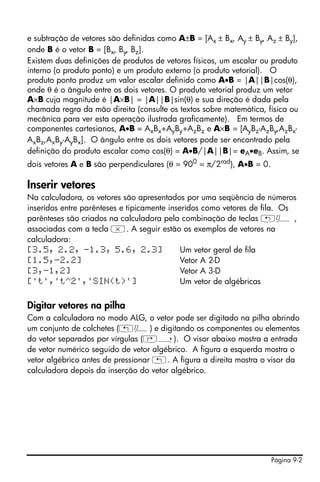 e subtração de vetores são definidas como A±B = [Ax ± Bx, Ay ± By, Az ± By],
onde B é o vetor B = [Bx, By, Bz].
Existem duas definições de produtos de vetores físicos, um escalar ou produto
interno (o produto ponto) e um produto externo (o produto vetorial). O
produto ponto produz um valor escalar definido como A•B = |A||B|cos(θ),
onde θ é o ângulo entre os dois vetores. O produto vetorial produz um vetor
A×B cuja magnitude é |A×B| = |A||B|sin(θ) e sua direção é dada pela
chamada regra da mão direita (consulte os textos sobre matemática, física ou
mecânica para ver esta operação ilustrada graficamente). Em termos de
componentes cartesianos, A•B = AxBx+AyBy+AzBz e A×B = [AyBz-AzBy,AzBx-
AxBz,AxBy-AyBx]. O ângulo entre os dois vetores pode ser encontrado pela
definição do produto escalar como cos(θ) = A•B/|A||B|= eA•eB. Assim, se
dois vetores A e B são perpendiculares (θ = 900 = π/2rad), A•B = 0.

Inserir vetores
Na calculadora, os vetores são apresentados por uma seqüência de números
inseridos entre parênteses e tipicamente inseridos como vetores de fila. Os
parênteses são criados na calculadora pela combinação de teclas „Ô ,
associadas com a tecla *. A seguir estão os exemplos de vetores na
calculadora:
[3.5, 2.2, -1.3, 5.6, 2.3]                   Um vetor geral de fila
[1.5,-2.2]                                   Vetor A 2-D
[3,-1,2]                                     Vetor A 3-D
['t','t^2','SIN(t)']                         Um vetor de algébricas


Digitar vetores na pilha
Com a calculadora no modo ALG, o vetor pode ser digitado na pilha abrindo
um conjunto de colchetes („Ô) e digitando os componentes ou elementos
do vetor separados por vírgulas (‚í). O visor abaixo mostra a entrada
de vetor numérico seguido de vetor algébrico. A figura a esquerda mostra o
vetor algébrico antes de pressionar „. A figura a direita mostra o visor da
calculadora depois da inserção do vetor algébrico.




                                                                      Página 9-2
 