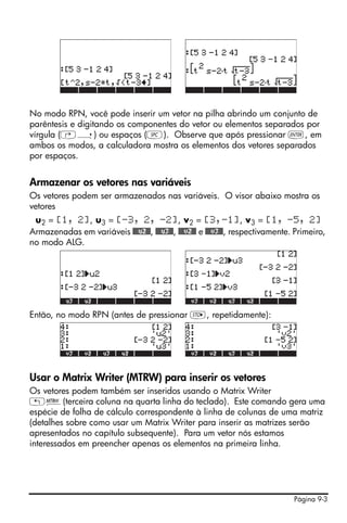 No modo RPN, você pode inserir um vetor na pilha abrindo um conjunto de
parêntesis e digitando os componentes do vetor ou elementos separados por
vírgula (‚í) ou espaços (#). Observe que após pressionar `, em
ambos os modos, a calculadora mostra os elementos dos vetores separados
por espaços.


Armazenar os vetores nas variáveis
Os vetores podem ser armazenados nas variáveis. O visor abaixo mostra os
vetores
 u2 = [1, 2], u3 = [-3, 2, -2], v2 = [3,-1], v3 = [1, -5, 2]
Armazenadas em variáveis @@@u2@@, @@@u3@@, @@@v2@@ e @@@v3@@, respectivamente. Primeiro,
no modo ALG.




Então, no modo RPN (antes de pressionar K, repetidamente):




Usar o Matrix Writer (MTRW) para inserir os vetores
Os vetores podem também ser inseridos usando o Matrix Writer
„²(terceira coluna na quarta linha do teclado). Este comando gera uma
espécie de folha de cálculo correspondente à linha de colunas de uma matriz
(detalhes sobre como usar um Matrix Writer para inserir as matrizes serão
apresentados no capítulo subsequente). Para um vetor nós estamos
interessados em preencher apenas os elementos na primeira linha.




                                                                              Página 9-3
 