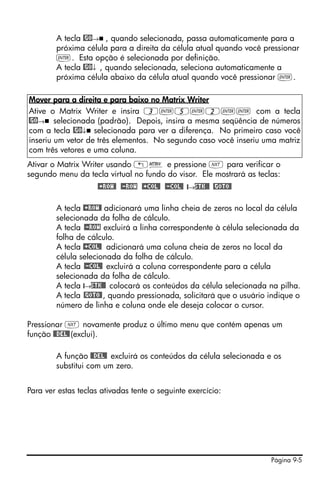 A tecla @GO→ , quando selecionada, passa automaticamente para a
        próxima célula para a direita da célula atual quando você pressionar
        `. Esta opção é selecionada por definição.
        A tecla @GO↓ , quando selecionada, seleciona automaticamente a
        próxima célula abaixo da célula atual quando você pressionar `.

Mover para a direita e para baixo no Matrix Writer
Ative o Matrix Writer e insira 3`5`2`` com a tecla
@GO→ selecionada (padrão). Depois, insira a mesma seqüência de números
com a tecla @GO↓ selecionada para ver a diferença. No primeiro caso você
inseriu um vetor de três elementos. No segundo caso você inseriu uma matriz
com três vetores e uma coluna.
Ativar o Matrix Writer usando „² e pressione L para verificar o
segundo menu da tecla virtual no fundo do visor. Ele mostrará as teclas:
                     @+ROW@ @-ROW @+COL@ @-COL@ @→STK@@ @GOTO@

        A tecla @+ROW@ adicionará uma linha cheia de zeros no local da célula
        selecionada da folha de cálculo.
        A tecla @-ROW excluirá a linha correspondente à célula selecionada da
        folha de cálculo.
        A tecla @+COL@ adicionará uma coluna cheia de zeros no local da
        célula selecionada da folha de cálculo.
        A tecla @-COL@ excluirá a coluna correspondente para a célula
        selecionada da folha de cálculo.
        A tecla @→STK@@ colocará os conteúdos da célula selecionada na pilha.
        A tecla @GOTO@ , quando pressionada, solicitará que o usuário indique o
        número de linha e coluna onde ele deseja colocar o cursor.

Pressionar L novamente produz o último menu que contém apenas um
função @@DEL@ (exclui).

        A função @@DEL@ excluirá os conteúdos da célula selecionada e os
        substitui com um zero.


Para ver estas teclas ativadas tente o seguinte exercício:




                                                                      Página 9-5
 