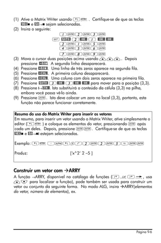 (1) Ative o Matrix Writer usando „². Certifique-se de que as teclas
    @VEC e @GO→ sejam selecionadas.
(2) Insira o seguinte:
                            1`2`3`
                       L @GOTO@ 2@@OK@@ 1 @@OK@@ @@OK@@
                            2`1`5`
                            4`5`6`
                            7`8`9`
(3) Mova o cursor duas posições acima usando ———. Depois
    pressione @-ROW. A segunda linha desaparecerá.
(4) Pressione @+ROW@. Uma linha de três zeros aparece na segunda fila.
(5) Pressione @-COL@. A primeira coluna desaparecerá.
(6) Pressione @+COL@. Uma coluna com dois zeros aparece na primeira fila.
(7) Pressione @GOTO@ 3@@OK@@ 3@@OK@@ @@OK@@ para mover para a posição (3,3).
(8) Pressione @→STK@@. Isto substituirá o conteúdo da célula (3,3) na pilha,
    embora você possa vê-lo ainda.
(9) Pressione `. Isto deve colocar um zero no local (3,3), portanto, esta
    função não parece funcionar corretamente.

Resumo do uso do Matrix Writer para inserir os vetores
Em resumo, para inserir um vetor usando o Matrix Writer, ative simplesmente o
editor („²) e coloque os elementos do vetor, pressionando ` após
cada um deles. Depois, pressione ``. Certifique-se de que as teclas
@VEC e @GO→ @ estejam selecionadas.

Exemplo: „²³~„xQ2`2`5``

Produz:                        [‘x^2‘ 2 –5 ]



Construir um vetor com        ARRY
A função →ARRY, disponível no catálogo de funções (‚N‚é, usa
—˜ para localizar a função), pode também ser usada para construir um
vetor ou conjunto da seguinte forma. No modo ALG, insira ARRY(elementos
do vetor, número de elementos), ex.




                                                                     Página 9-6
 