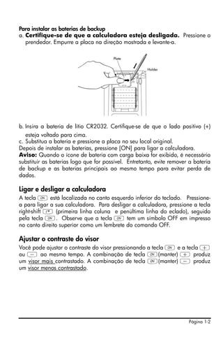 Para instalar as baterias de backup
a. Certifique-se de que a calculadora esteja desligada. Pressione o
   prendedor. Empurre a placa na direção mostrada e levante-a.




b. Insira a bateria de lítio CR2032. Certifique-se de que o lado positivo (+)
   esteja voltado para cima.
c. Substitua a bateria e pressione a placa no seu local original.
Depois de instalar as baterias, pressione [ON] para ligar a calculadora.
Aviso: Quando o ícone de bateria com carga baixa for exibido, é necessário
substituir as baterias logo que for possível. Entretanto, evite remover a bateria
de backup e as baterias principais ao mesmo tempo para evitar perda de
dados.

Ligar e desligar a calculadora
A tecla $ está localizada no canto esquerdo inferior do teclado. Pressione-
a para ligar a sua calculadora. Para desligar a calculadora, pressione a tecla
right-shift @ (primeira linha coluna e penúltima linha do eclado), seguido
pela tecla $. Observe que a tecla $ tem um símbolo OFF em impresso
no canto direito superior como um lembrete do comando OFF.

Ajustar o contraste do visor
Você pode ajustar o contraste do visor pressionando a tecla $ e a tecla +
ou - ao mesmo tempo. A combinação de tecla $(manter) + produz
um visor mais contrastado. A combinação de tecla $(manter) - produz
um visor menos contrastado.




                                                                       Página 1-2
 