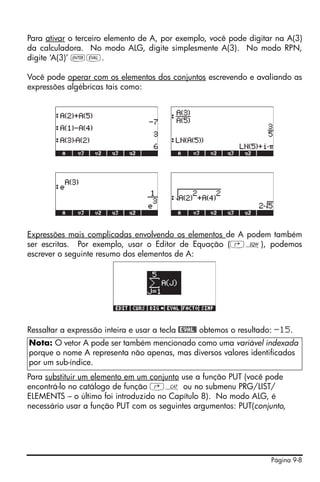 Para ativar o terceiro elemento de A, por exemplo, você pode digitar na A(3)
da calculadora. No modo ALG, digite simplesmente A(3). No modo RPN,
digite ‘A(3)’ `μ.

Você pode operar com os elementos dos conjuntos escrevendo e avaliando as
expressões algébricas tais como:




Expressões mais complicadas envolvendo os elementos de A podem também
ser escritas. Por exemplo, usar o Editor de Equação (‚O), podemos
escrever o seguinte resumo dos elementos de A:




Ressaltar a expressão inteira e usar a tecla @EVAL@ obtemos o resultado: -15.
Nota: O vetor A pode ser também mencionado como uma variável indexada
porque o nome A representa não apenas, mas diversos valores identificados
por um sub-índice.
Para substituir um elemento em um conjunto use a função PUT (você pode
encontrá-lo no catálogo de função ‚N ou no submenu PRG/LIST/
ELEMENTS – o último foi introduzido no Capítulo 8). No modo ALG, é
necessário usar a função PUT com os seguintes argumentos: PUT(conjunto,




                                                                      Página 9-8
 