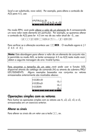 local a ser substituido, novo valor). Por exemplo, para altera o conteúdo de
A(3) para 4.5, use:




No modo RPN, você pode alterar o valor de um elemento de A armazenando
um novo valor neste elemento em particular. Por exemplo, se queremos alterar
o conteúdo de A(3) para ler 4.5 em vez de seu valor atual de –3., use:
             4.5`³~a„Ü3 `K

Para verificar se a alteração acontece use: ‚@@@@A@@ . O resultado agora é: [-1
-2 4.5 -4 -5 ].

Nota: Esta abordagem para alterar o valor de um elemento de conjunto não
é permitida no modo ALG, se tentar armazenar 4.5 na A(3) neste modo você
obtem a seguinte mensagem de erro: Invalid Syntax.


Para encontrar o tamanho de um vetor você pode usar a função SIZE,
disponível através do catálogo de comando (N) ou através do submenu PRG/
LIST/ELEMENTS.      Alguns exemplos baseados nos conjuntos ou vetores
armazenados anteriormente são mostrados abaixo:




Operações simples com os vetores
Para ilustrar as operações simples com os vetores use A, u2, u3, v2, e v3,
armazenados em um exercício anterior.

Alterar os sinais
Para alterar os sinais de um vetor use a tecla , ex.




                                                                      Página 9-9
 
