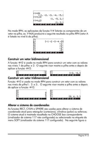 No modo RPN, as aplicações da função V listarão os componentes de um
vetor na pilha, ex. V (A) produzirá o seguinte resultado na pilha RPN (vetor A
é listado no nível 6 da pilha).




Construir um vetor bidimensional
A função V2 é usada no modo RPN para construir um vetor com os valores
nos níveis 1 da pilha: e 2: O seguinte visor mostra a pilha antes e depois de
aplicar a função V2:



Construir um vetor tridimensional
Função V3 é usada no modo RPN para construir um vetor com os valores
nos níveis da pilha1: 2: e 3:. O seguinte visor mostra a pilha antes e depois
de aplicar a função V2:




Alterar o sistema de coordenadas
As funções RECT, CYLIN e SPHERE são usadas para alterar o sistema de
coordenada atual para retangular (cartesiano), cilíndrico (polar) ou esféricas;
O sistema atual é mostrado ressaltado na CHOOSE box correspondente
(sinalizador de sistema 117 não configurado) ou selecionado na etiqueta do
menu SOFT (sinalizador do sistema 117 configurado). Na seguinte figura o




                                                                      Página 9-13
 